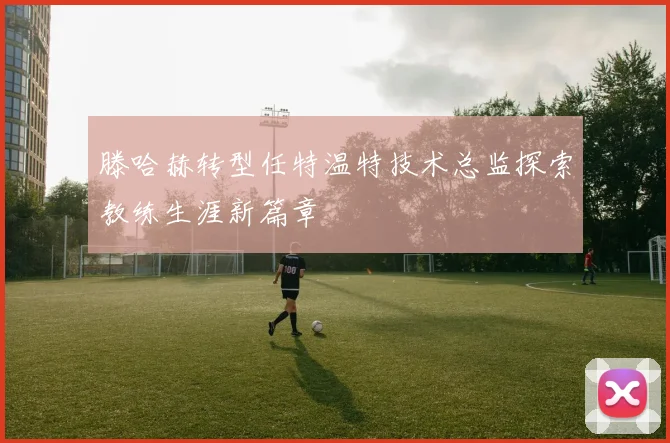 滕哈赫转型任特温特技术总监探索教练生涯新篇章