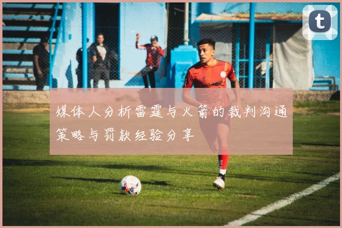 媒体人分析雷霆与火箭的裁判沟通策略与罚款经验分享
