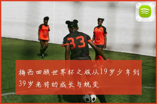 梅西回顾世界杯之旅从19岁少年到39岁老将的成长与蜕变
