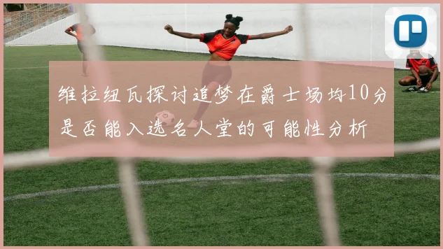 维拉纽瓦探讨追梦在爵士场均10分是否能入选名人堂的可能性分析