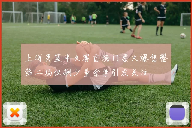 上海男篮半决赛首场门票火爆售罄第二场仅剩少量余票引发关注