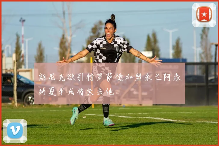 朗尼克欲引特罗萨德加盟米兰阿森纳夏季或将失去他