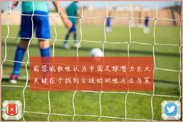 前蓉城教练认为中国足球潜力巨大关键在于找到合适的训练方法与策略