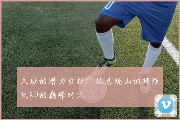 文班的潜力分析：从总统山的辉煌到KD的巅峰对比