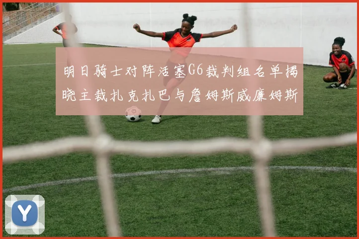 明日骑士对阵活塞G6裁判组名单揭晓主裁扎克扎巴与詹姆斯威廉姆斯在列