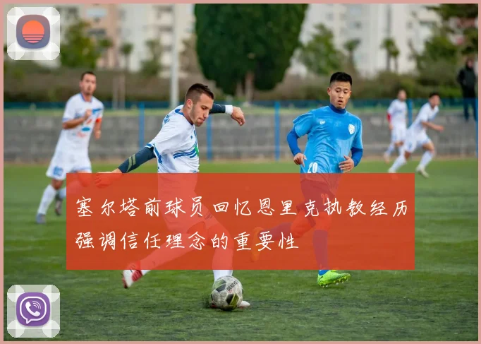 塞尔塔前球员回忆恩里克执教经历强调信任理念的重要性