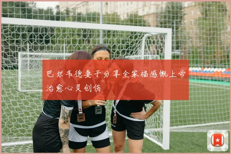 巴尔韦德妻子分享全家福感慨上帝治愈心灵创伤
