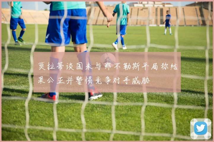 莫拉蒂谈国米与那不勒斯平局称结果公正并警惕竞争对手威胁