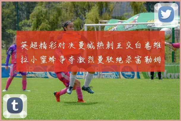 英超精彩对决曼城热刺互交白卷维拉小蜜蜂争夺激烈曼联绝杀富勒姆逆转胜利