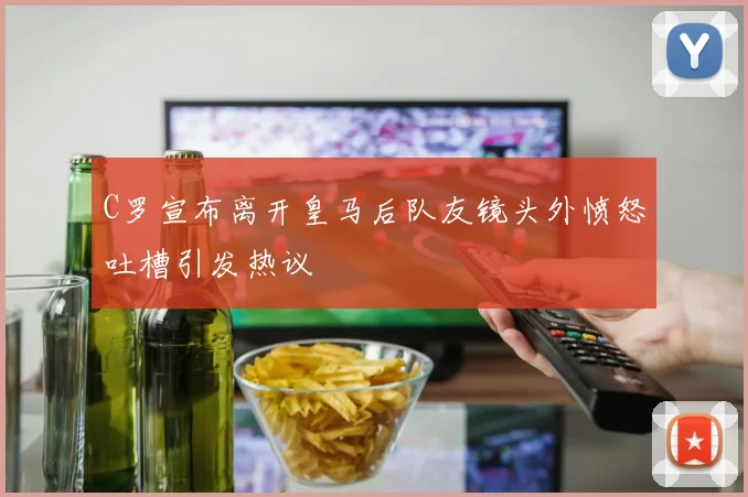 C罗宣布离开皇马后队友镜头外愤怒吐槽引发热议