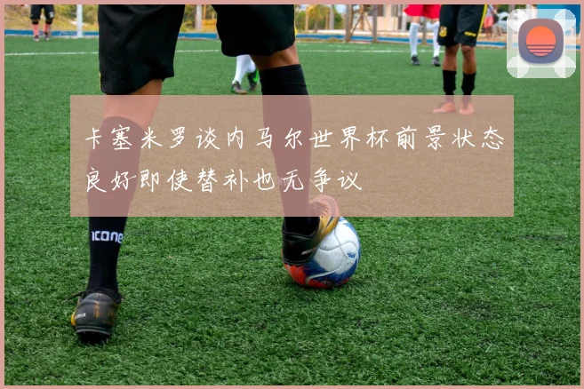 卡塞米罗谈内马尔世界杯前景状态良好即使替补也无争议