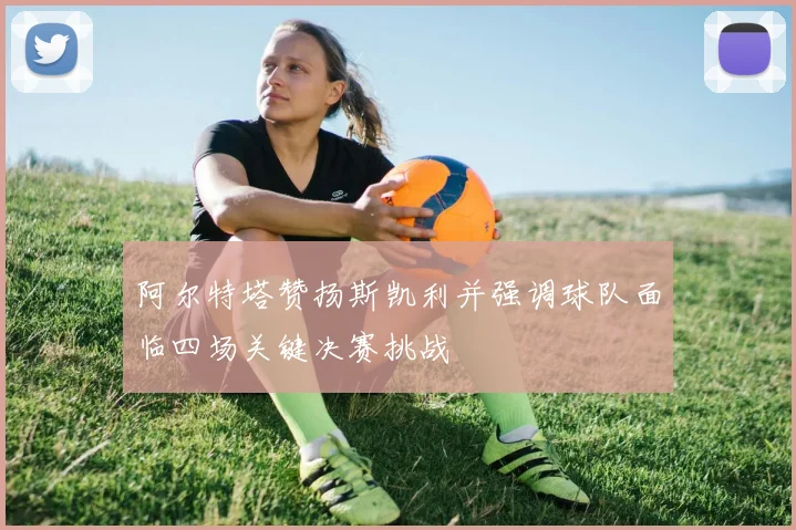 阿尔特塔赞扬斯凯利并强调球队面临四场关键决赛挑战