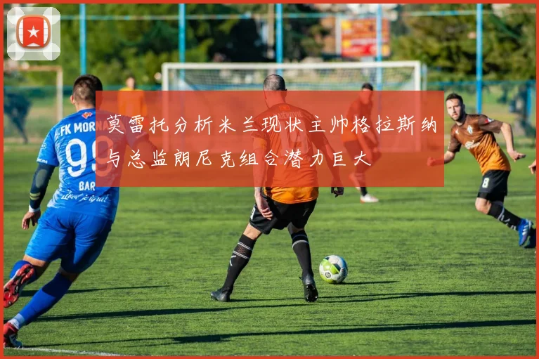 莫雷托分析米兰现状主帅格拉斯纳与总监朗尼克组合潜力巨大