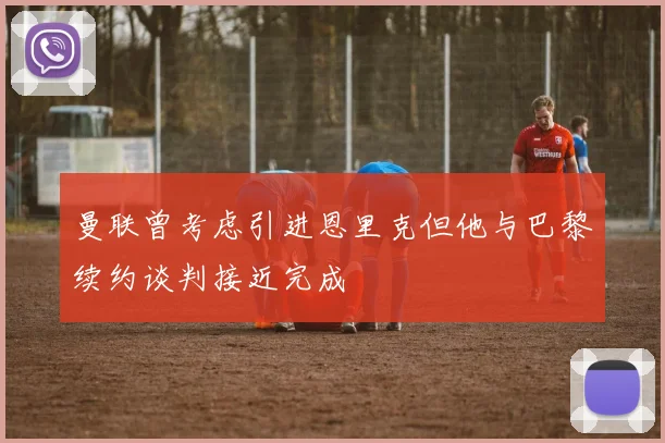 曼联曾考虑引进恩里克但他与巴黎续约谈判接近完成