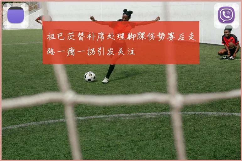 祖巴茨替补席处理脚踝伤势赛后走路一瘸一拐引发关注