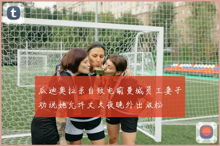 瓜迪奥拉亲自致电前曼城员工妻子劝说她允许丈夫夜晚外出放松