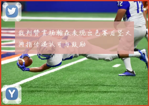 裁判赞赏杨瀚森表现出色赛后竖大拇指传递认可与鼓励