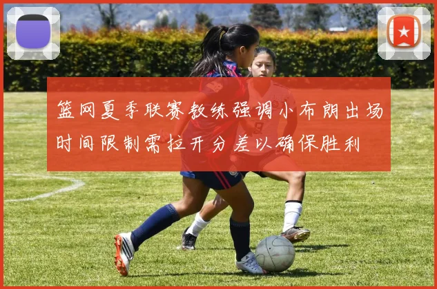 篮网夏季联赛教练强调小布朗出场时间限制需拉开分差以确保胜利
