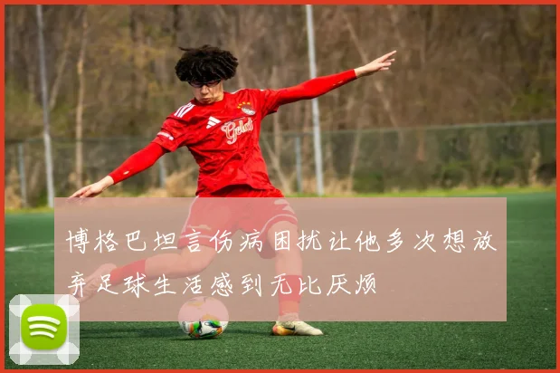 博格巴坦言伤病困扰让他多次想放弃足球生活感到无比厌烦