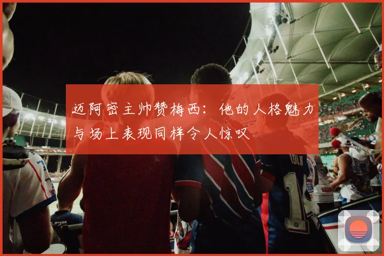迈阿密主帅赞梅西：他的人格魅力与场上表现同样令人惊叹