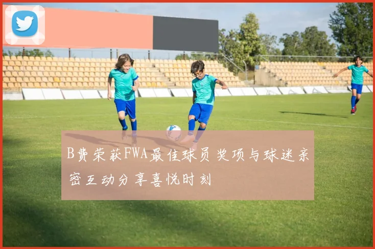 B费荣获FWA最佳球员奖项与球迷亲密互动分享喜悦时刻