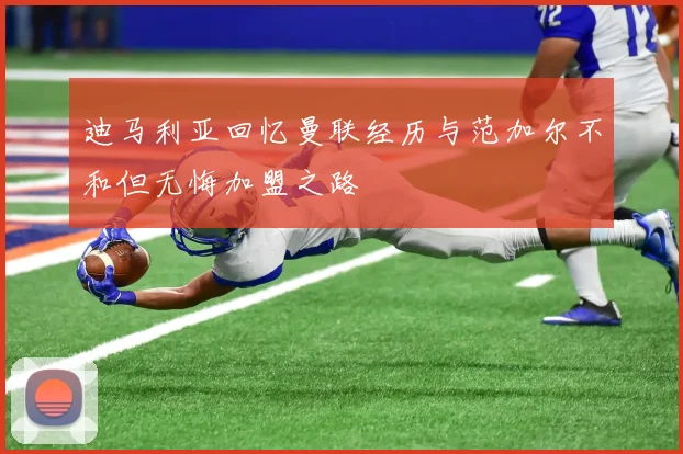 迪马利亚回忆曼联经历与范加尔不和但无悔加盟之路